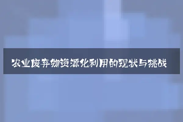 农业废弃物资源化利用的现状与挑战