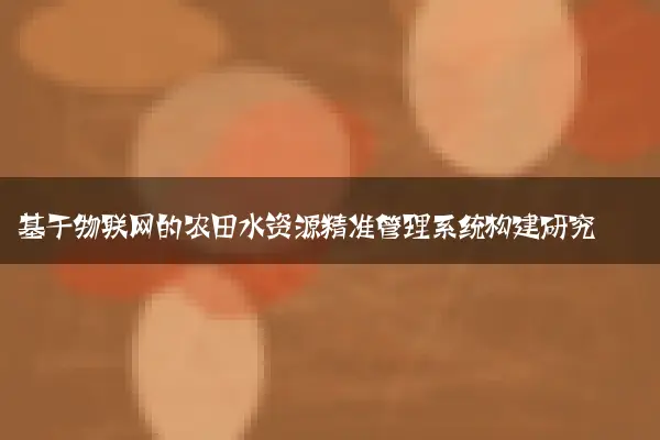 基于物联网的农田水资源精准管理系统构建研究