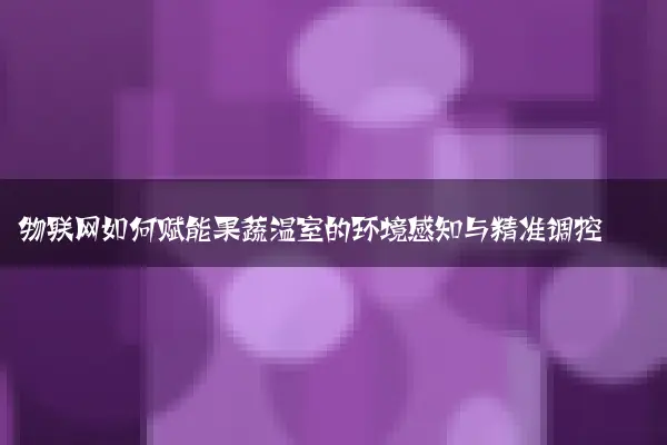 物联网如何赋能果蔬温室的环境感知与精准调控