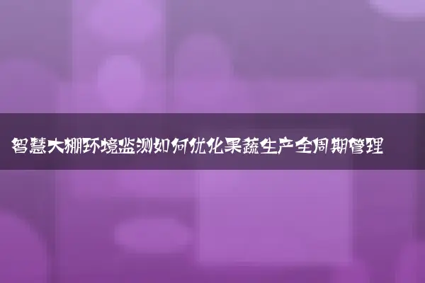 智慧大棚环境监测如何优化果蔬生产全周期管理